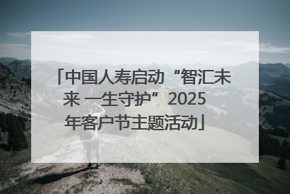 中国人寿启动“智汇未来 一生守护”2025年客户节主题活动