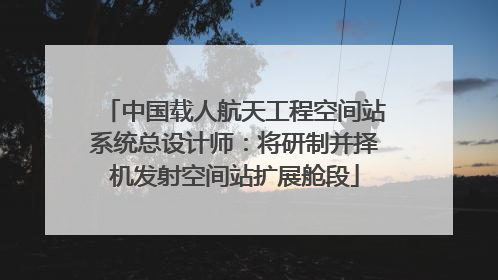 中国载人航天工程空间站系统总设计师：将研制并择机发射空间站扩展舱段
