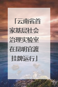 云南省首家基层社会治理实验室在昆明官渡挂牌运行