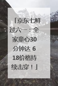 京东七鲜过六一：全家童心30分钟达 618价格持续击穿！