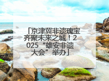 京津冀非遗瑰宝齐聚未来之城！2025“雄安非遗大会”举办
