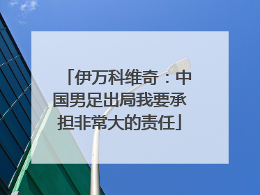 伊万科维奇：中国男足出局我要承担非常大的责任