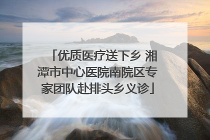 优质医疗送下乡 湘潭市中心医院南院区专家团队赴排头乡义诊