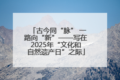 古今同“脉” 一路向“新”——写在2025年“文化和自然遗产日”之际