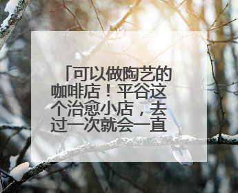 可以做陶艺的咖啡店！平谷这个治愈小店，去过一次就会一直惦记！