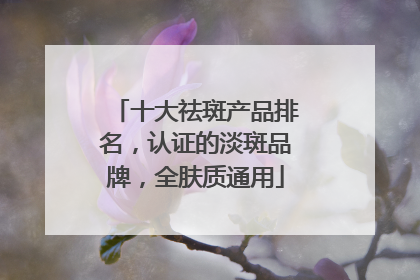 十大祛斑产品排名，认证的淡斑品牌，全肤质通用
