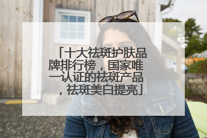 十大祛斑护肤品牌排行榜，国家唯一认证的祛斑产品，祛斑美白提亮