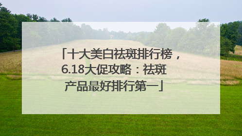 十大美白祛斑排行榜，6.18大促攻略：祛斑产品最好排行第一