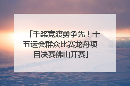 千桨竞渡勇争先！十五运会群众比赛龙舟项目决赛佛山开赛