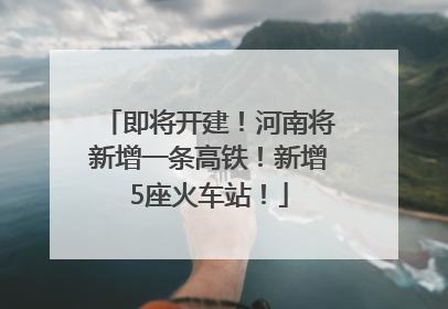 即将开建！河南将新增一条高铁！新增5座火车站！
