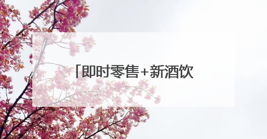 即时零售+新酒饮，正成为当代年轻人的饮酒新方式