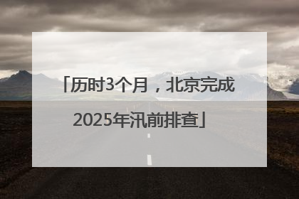 历时3个月，北京完成2025年汛前排查