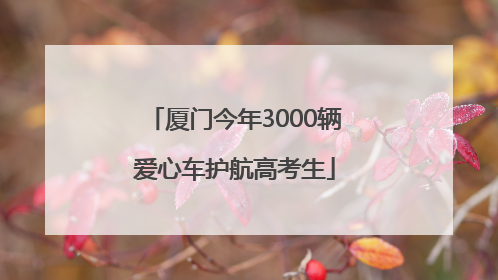 厦门今年3000辆爱心车护航高考生