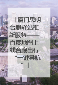 厦门思明台胞驿站推新服务——百度地图上线台胞出行“一键导航”