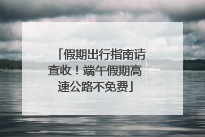 假期出行指南请查收！端午假期高速公路不免费