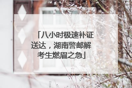 八小时极速补证送达，湖南警邮解考生燃眉之急