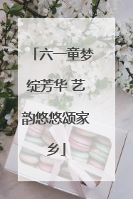 六一童梦绽芳华 艺韵悠悠颂家乡