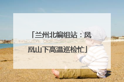 兰州北编组站：凤凰山下高温巡检忙