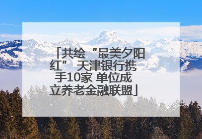 共绘“最美夕阳红” 天津银行携手10家 单位成立养老金融联盟