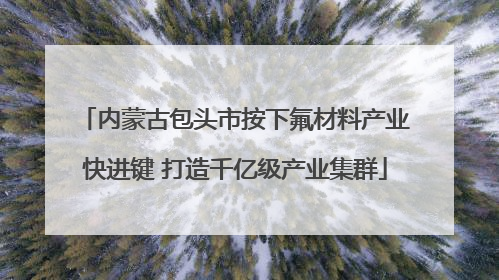 内蒙古包头市按下氟材料产业快进键 打造千亿级产业集群