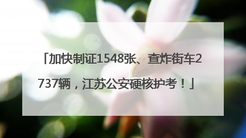 加快制证1548张、查炸街车2737辆，江苏公安硬核护考！