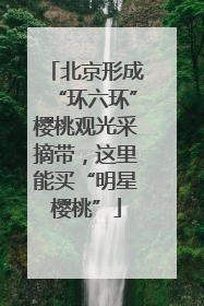 北京形成“环六环”樱桃观光采摘带，这里能买“明星樱桃”