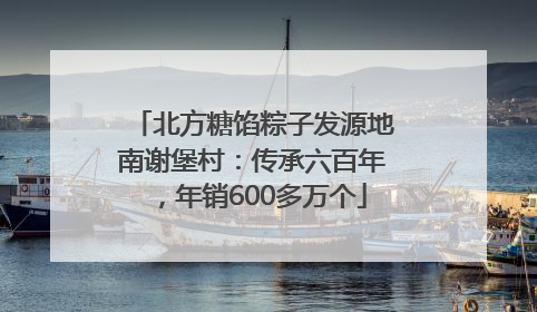 北方糖馅粽子发源地南谢堡村：传承六百年，年销600多万个