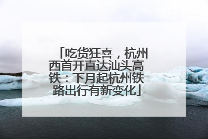 吃货狂喜，杭州西首开直达汕头高铁：下月起杭州铁路出行有新变化