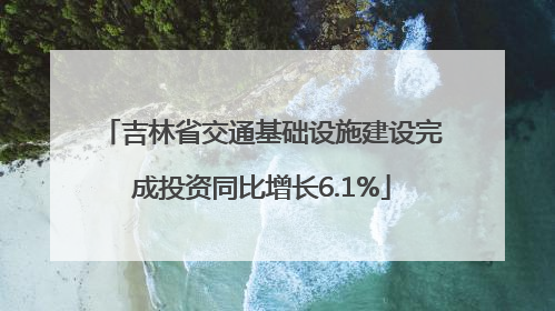 吉林省交通基础设施建设完成投资同比增长6.1%
