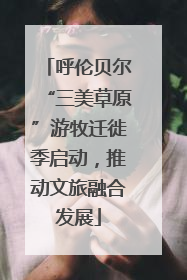 呼伦贝尔“三美草原”游牧迁徙季启动，推动文旅融合发展