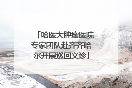 哈医大肿瘤医院专家团队赴齐齐哈尔开展巡回义诊