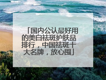 国内公认最好用的美白祛斑护肤品排行，中国祛斑十大名牌，放心囤