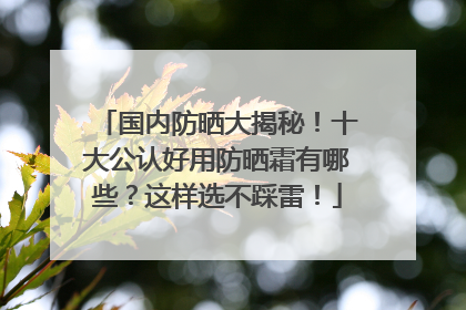 国内防晒大揭秘！十大公认好用防晒霜有哪些？这样选不踩雷！