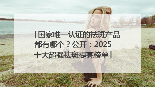 国家唯一认证的祛斑产品都有哪个？公开：2025十大超强祛斑提亮榜单