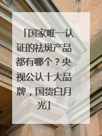 国家唯一认证的祛斑产品都有哪个？央视公认十大品牌，国货白月光