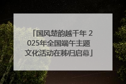 国风楚韵越千年 2025年全国端午主题文化活动在秭归启幕