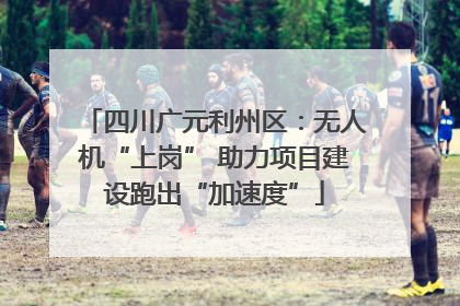 四川广元利州区：无人机“上岗” 助力项目建设跑出“加速度”