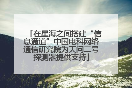 在星海之间搭建“信息通道”中国电科网络通信研究院为天问二号探测器提供支持
