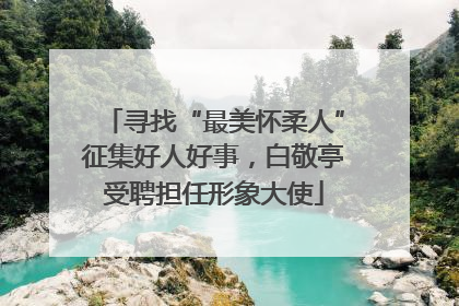 寻找“最美怀柔人”征集好人好事，白敬亭受聘担任形象大使