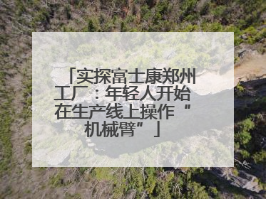 实探富士康郑州工厂：年轻人开始在生产线上操作“机械臂”