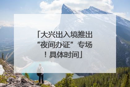 大兴出入境推出“夜间办证”专场！具体时间