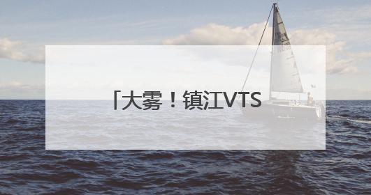 大雾！镇江VTS中心实行临时性交通管制 目前镇扬汽渡等已经恢复通航