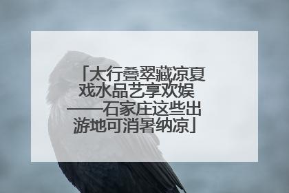 太行叠翠藏凉夏 戏水品艺享欢娱——石家庄这些出游地可消暑纳凉