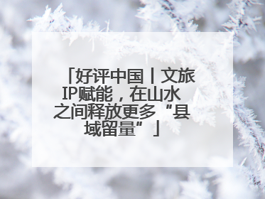 好评中国丨文旅IP赋能，在山水之间释放更多“县域留量”