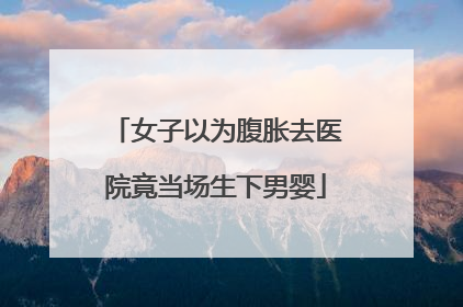 女子以为腹胀去医院竟当场生下男婴