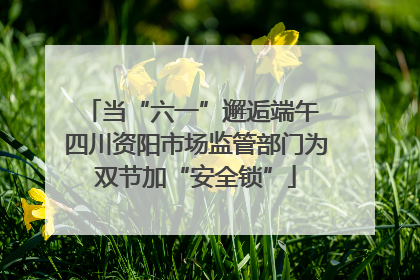 当“六一”邂逅端午 四川资阳市场监管部门为双节加“安全锁”