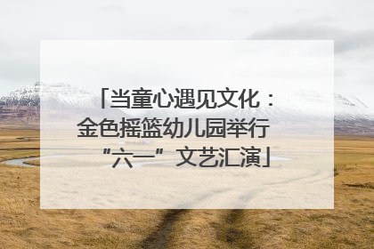 当童心遇见文化：金色摇篮幼儿园举行“六一”文艺汇演