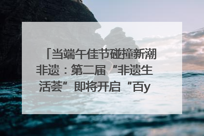 当端午佳节碰撞新潮非遗：第二届“非遗生活荟”即将开启“百young”新章