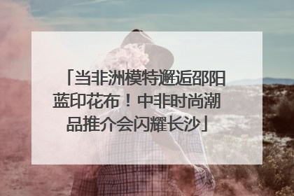 当非洲模特邂逅邵阳蓝印花布！中非时尚潮品推介会闪耀长沙