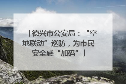 德兴市公安局：“空地联动”巡防，为市民安全感“加码”